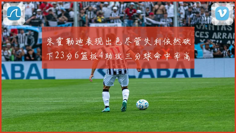 朱霍勒迪表现出色尽管失利依然砍下23分6篮板4助攻三分球命中率高达50