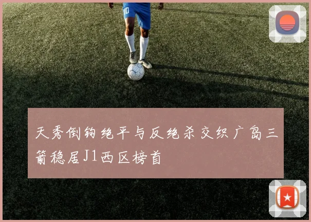 天秀倒钩绝平与反绝杀交织广岛三箭稳居J1西区榜首