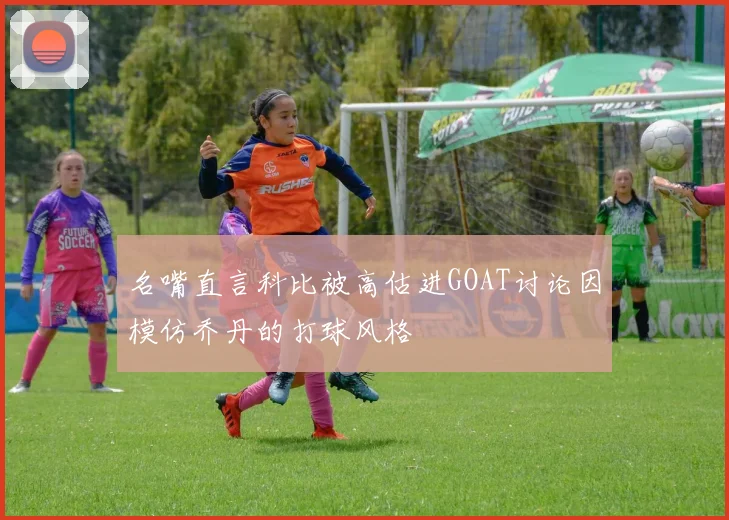 名嘴直言科比被高估进GOAT讨论因模仿乔丹的打球风格