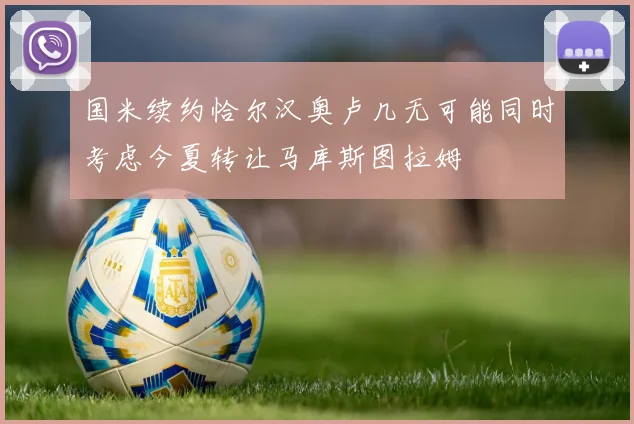 国米续约恰尔汉奥卢几无可能同时考虑今夏转让马库斯图拉姆