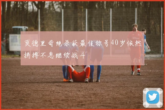 莫德里奇绝杀获最佳称号40岁依然拼搏不息继续战斗