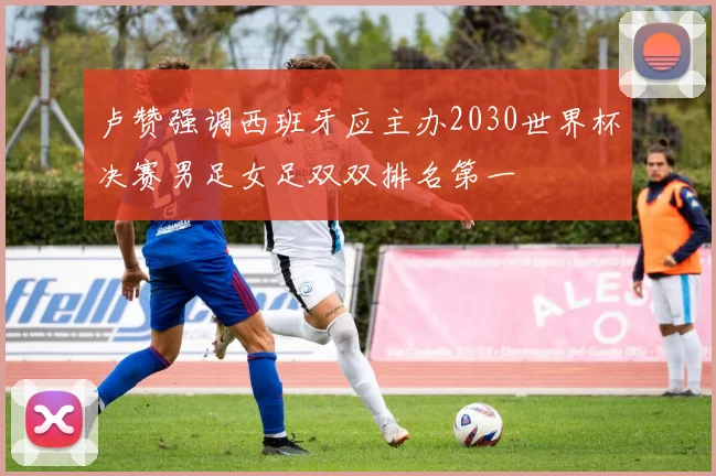 卢赞强调西班牙应主办2030世界杯决赛男足女足双双排名第一