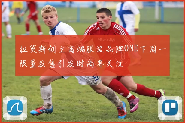 拉莫斯创立高端服装品牌ONE下周一限量发售引发时尚界关注