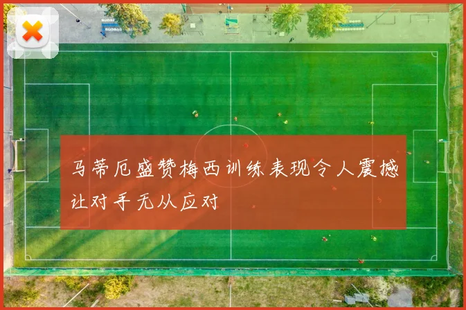 马蒂厄盛赞梅西训练表现令人震撼让对手无从应对