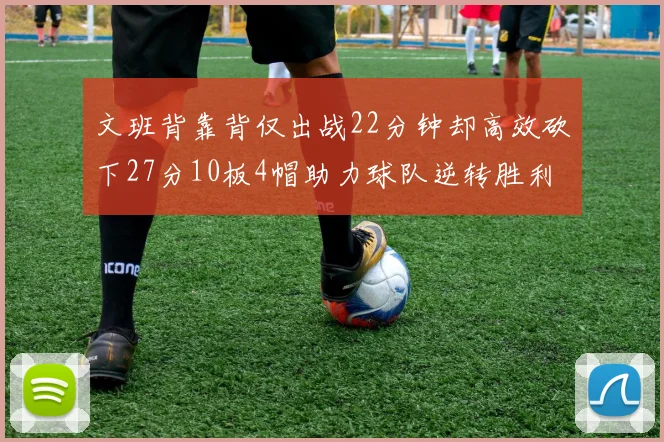 文班背靠背仅出战22分钟却高效砍下27分10板4帽助力球队逆转胜利