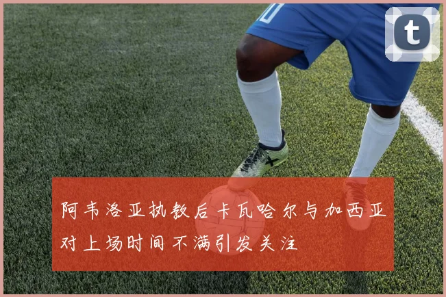 阿韦洛亚执教后卡瓦哈尔与加西亚对上场时间不满引发关注