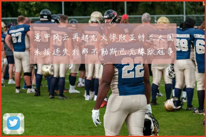 意甲风云再起尤文惨败亚特兰大国米接连失利那不勒斯已无缘欧冠争夺