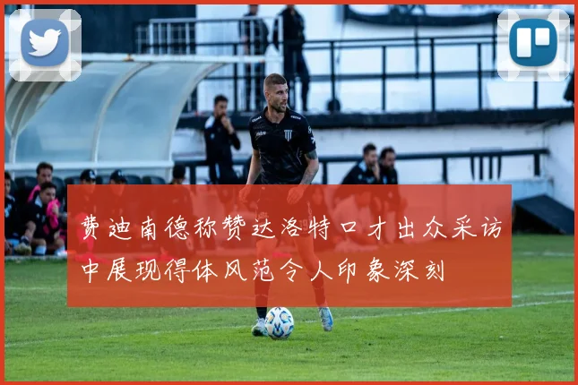费迪南德称赞达洛特口才出众采访中展现得体风范令人印象深刻