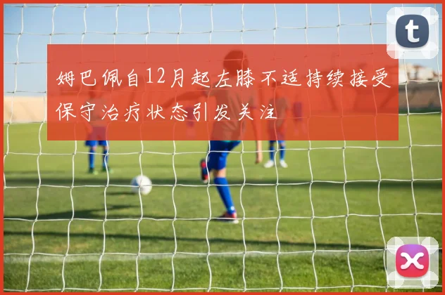 姆巴佩自12月起左膝不适持续接受保守治疗状态引发关注