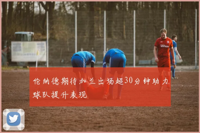 伦纳德期待加兰出场超30分钟助力球队提升表现