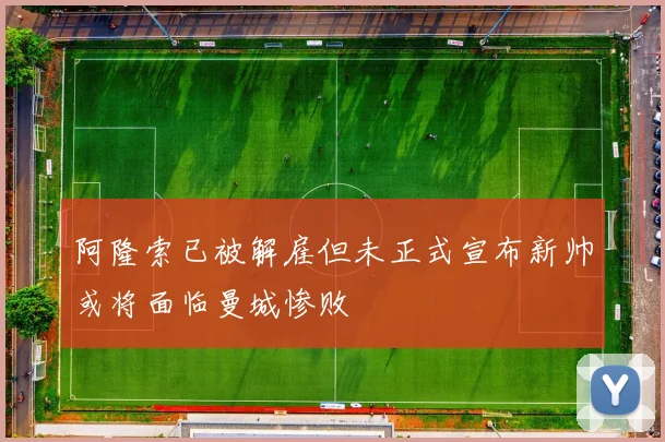 阿隆索已被解雇但未正式宣布新帅或将面临曼城惨败