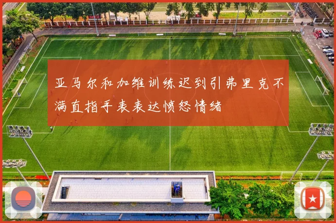 亚马尔和加维训练迟到引弗里克不满直指手表表达愤怒情绪