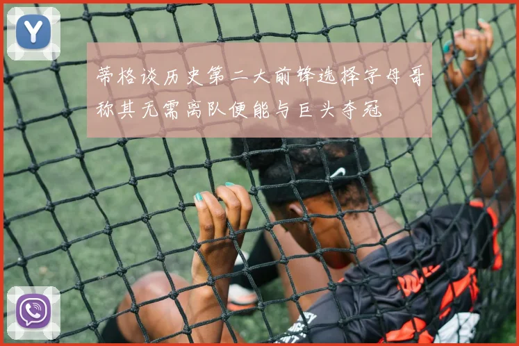 蒂格谈历史第二大前锋选择字母哥称其无需离队便能与巨头夺冠