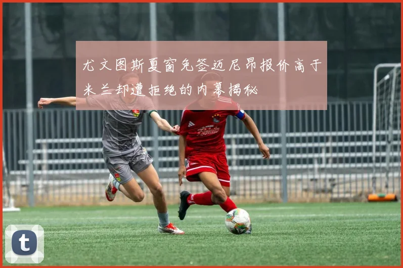 尤文图斯夏窗免签迈尼昂报价高于米兰却遭拒绝的内幕揭秘
