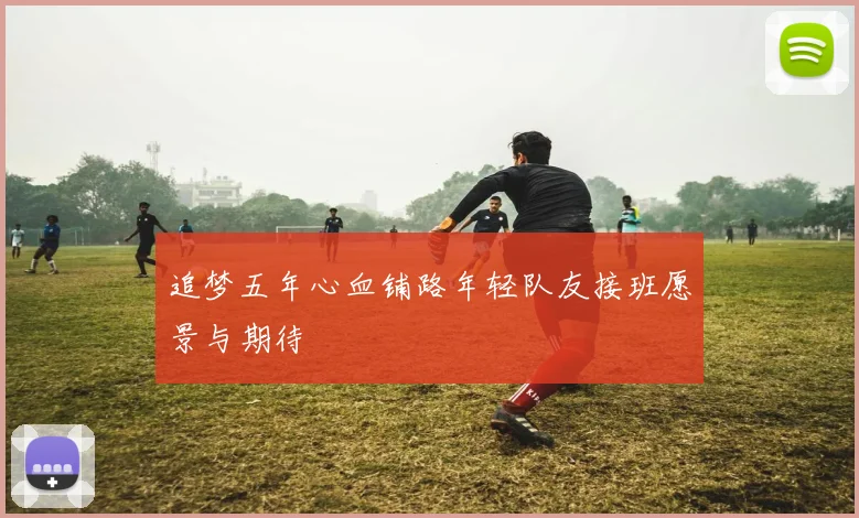 追梦五年心血铺路年轻队友接班愿景与期待