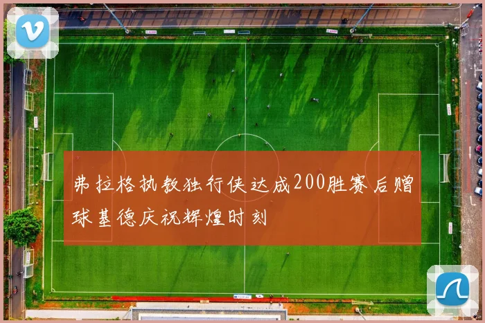 弗拉格执教独行侠达成200胜赛后赠球基德庆祝辉煌时刻