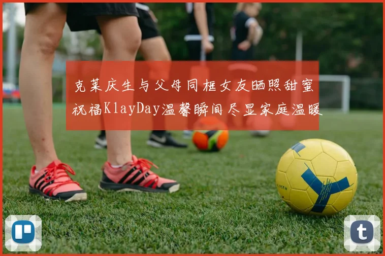 克莱庆生与父母同框女友晒照甜蜜祝福KlayDay温馨瞬间尽显家庭温暖