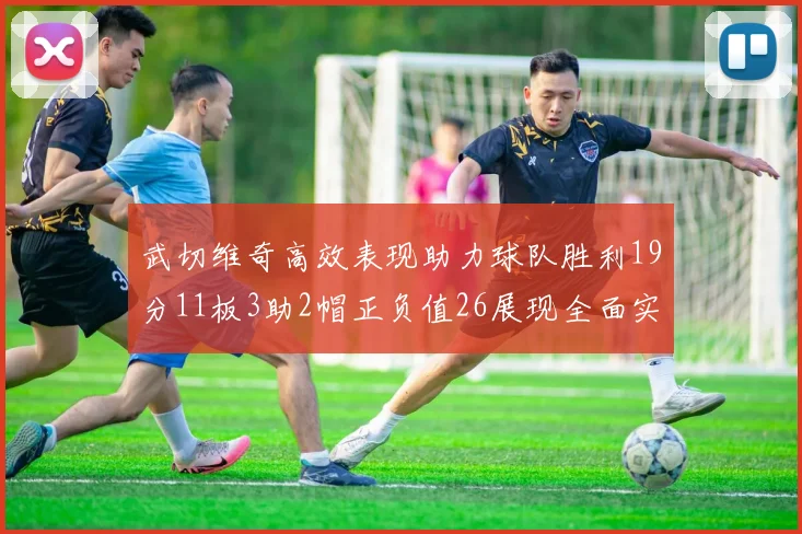 武切维奇高效表现助力球队胜利19分11板3助2帽正负值26展现全面实力