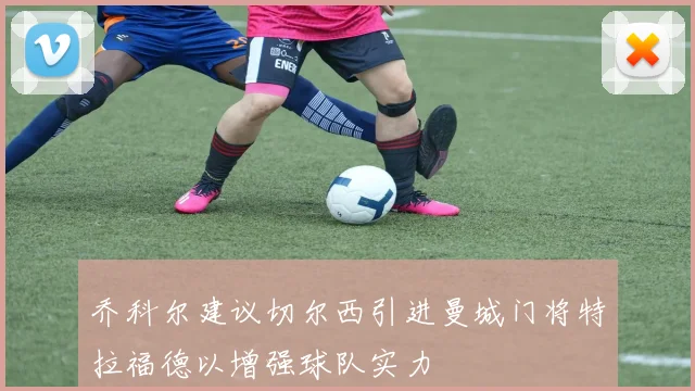 乔科尔建议切尔西引进曼城门将特拉福德以增强球队实力