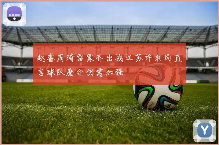 赵睿周琦雷蒙齐出战江苏许利民直言球队磨合仍需加强