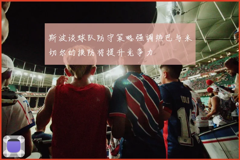 斯波谈球队防守策略强调热巴与米切尔的换防将提升竞争力
