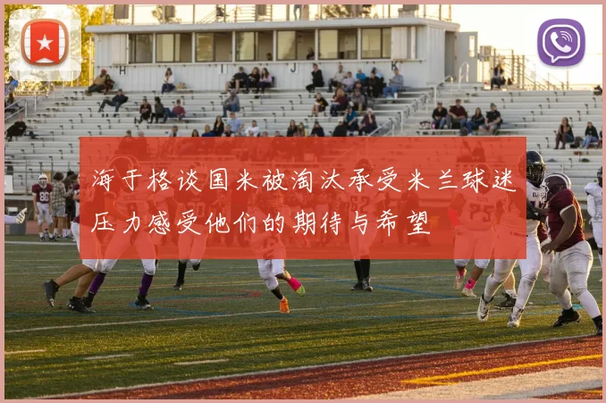 海于格谈国米被淘汰承受米兰球迷压力感受他们的期待与希望